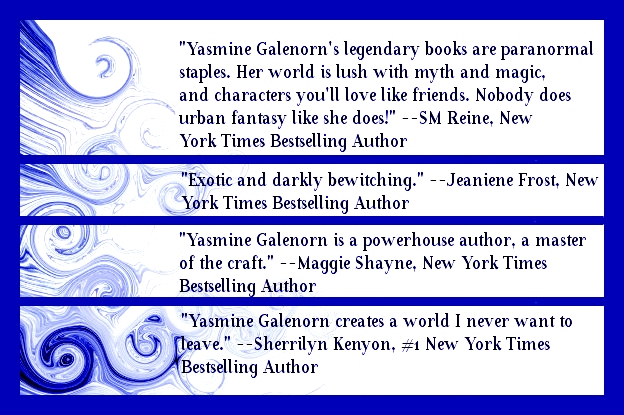 "Yasmine Galenron's legendary books are paranormal staples. Her world is lush with myth and magic, and characters you'll love like friends. Nobody does urban fantasy like she does!" --SM Reine, NYT Bestselling Author

"Exotic and darkly bewitching." Jeaniene Frost, NYT Bestselling Author.

"Yasmine Galenorn is a powerhouse author, a master of the craft." Maggie Shayne, NYT Bestselling Author

"Yasmine Galenorn creates a world I never want to leave." Sherrilyn Kenyon #1 NYT Bestselling Author